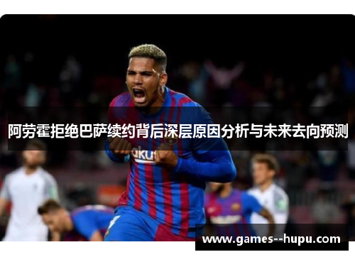 阿劳霍拒绝巴萨续约背后深层原因分析与未来去向预测