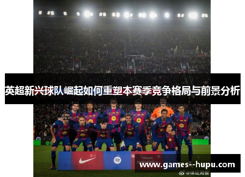 英超新兴球队崛起如何重塑本赛季竞争格局与前景分析