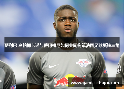 萨利巴 乌帕梅卡诺与楚阿梅尼如何共同构筑法国足球新铁三角