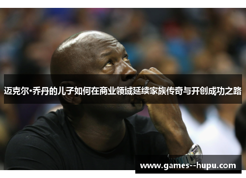 迈克尔·乔丹的儿子如何在商业领域延续家族传奇与开创成功之路 迈克尔·乔丹的儿子如何在商业领域延续家族传奇与开创成功之路