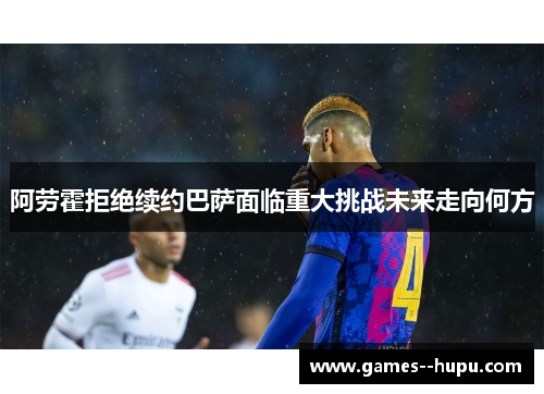 阿劳霍拒绝续约巴萨面临重大挑战未来走向何方