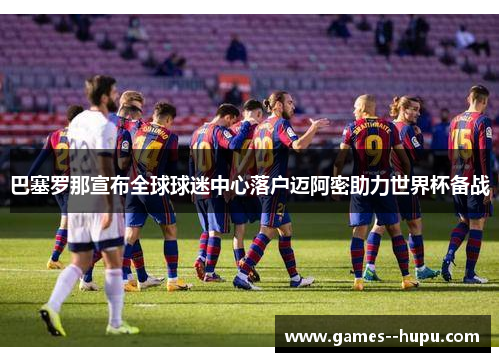 巴塞罗那宣布全球球迷中心落户迈阿密助力世界杯备战 巴塞罗那宣布全球球迷中心落户迈阿密助力世界杯备战