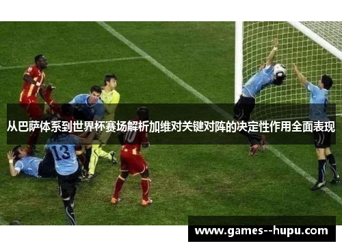 从巴萨体系到世界杯赛场解析加维对关键对阵的决定性作用全面表现 从巴萨体系到世界杯赛场解析加维对关键对阵的决定性作用全面表现